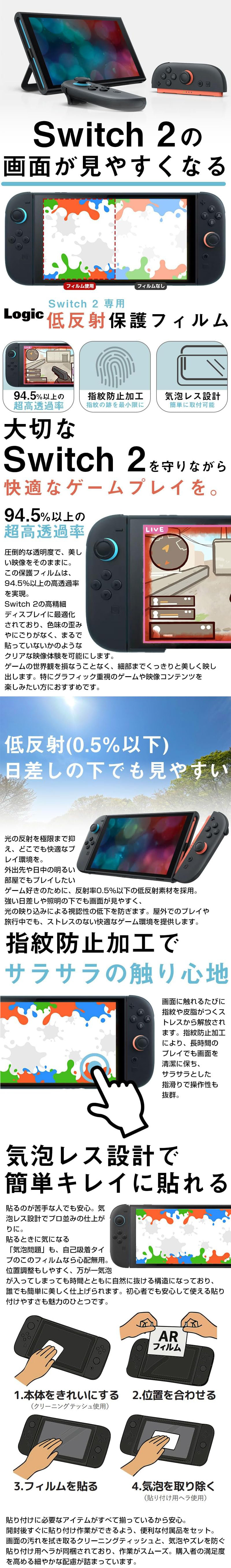 Switch2専用低反射保護フィルムのLP一枚画像。 Switch2の画面が見やすくなる！ Switch2専用低反射保護フィルム。 ・94.5％以上の超高透過率。 ・指紋防止加工：指紋の跡を最小限に ・気泡レス設計：簡単に取付可能 ●大切なSwitch2を守りながら快適なゲームプレイを。94.5％以上の超高透過率：圧倒的な透明度で、美しい映像をそのままに。この保護フィルムは、94.5％以上の高透過率を実現。Switch2の高精細ディスプレイに最適化されており、色味の歪みやにごりがなく、まるで貼っていないかのようなクリアな映像体験を可能にします。ゲームの世界観を損なうことなく、細部までくっきりと美しく映し出します。特グラフィック重視のゲームや映像コンテンツを楽しみたい方におすすめです。 ●低反射(0.5％以下)日差しの下でも見やすい：光の反射を極限まで抑え、どこでも快適なプレイ環境を。外出先や日中の明るい部屋でもプレイしたいゲーム好きのために、反射率0.5％以下の低反射素材を採用。強い日差しや照明の下でも画面が見やすく、光の映り込みによる視認性の低下を防ぎます。屋外でのプレイや旅行中でも、ストレスのない快適なゲーム環境を提供します。 ●指紋防止加工でサラサラの触り心地：画面に触れるたびに指紋や皮脂がつくストレスから解放されます。指紋防止加工により、長時間のプレイでも画面を清潔に保ち、サラサラとした指滑りで操作性も抜群。 ●気泡レス設計で簡単キレイに貼れる：貼るのが苦手な人でも安心。気泡レス設計でプロ並みの仕上がりに。貼るときに気になる「気泡問題」も、自己吸着タイプのこのフィルムなら心配無用。位置調整もしやすく、万が一気泡が入ってしまっても時間とともに自然に抜ける構造になっており、誰でも簡単に美しく仕上げられます。初心者でも安心して使える貼り付けやすさも魅力のひとつです。 1.本体をきれいにする(クリーニングティッシュ使用) 2.位置を合わせる 3.フィルムを貼る 4.気泡を取り除く(貼り付けようヘラ使用) 貼り付けに必要なアイテムがすべて揃っているから安心。開封後すぐに貼り付け作業ができるよう、便利な付属品をセット。画面の汚れを拭き取るクリーニングティッシュと、気泡やズレを防ぐ貼り付け用ヘラが同梱されており、作業がスムーズ。購入者の満足度を高める細やかな配慮が詰まっています。