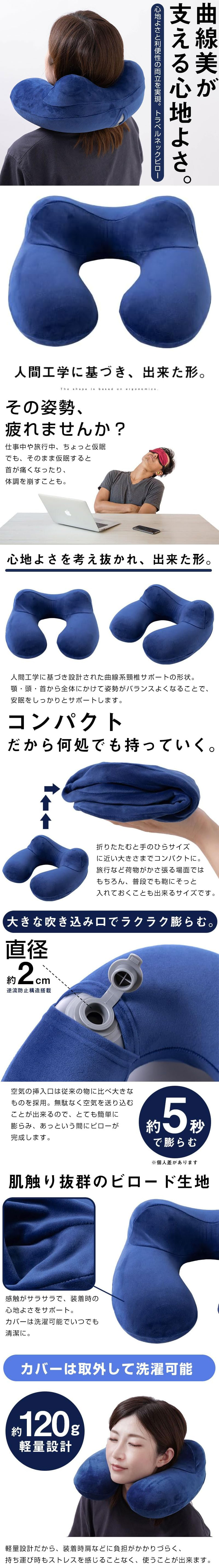 トラベルネックピローのLP一枚画像。 曲線美が支える心地よさ！ 心地よさと利便性の両立を実現。 トラベルネックピロー。 ・人間工学に基づき、出来た形。 ●その姿勢、疲れませんか？：仕事中や旅行中、ちょっと仮眠でも、そのまま仮眠すると首が痛くなったり、体調を崩すことも。 ●心地よさを考え抜かれ、出来た形。：人間工学に基づき設計された曲線系頸椎サポートの形状。顎・頭・首から全体にかけて姿勢がバランスよくなることで、安眠をしっかりとサポートします。 ●コンパクトだから何処でも持っていく。：折りたたむと手のひらサイズに近い大きさまでコンパクトに。旅行など荷物がかさ張る場面ではもちろん、普段でも鞄にそっと入れておくことも出来るサイズです。 ●大きな吹き込み口でラクラク膨らむ。：空気の挿入口は従来の物に比べ大きなものを採用。無駄なく空気を送り込むことが出来るので、とても簡単に膨らみ、あっという間にピローが完成します。 ・直径約2cm逆流防止構造搭載 ・約5秒で膨らむ※個人差があります。 ●肌触り抜群のビロード生地：感触がサラサラで、装着時の心地よさをサポート。カバーは洗濯可能でいつでも清潔に。 ●カバーは取外して洗濯可能：約120g計量設計。軽量設計だから、装着時肩などに負担がかかりづらく、持ち運び時もストレスを感じることなく、使うことが出来ます。
