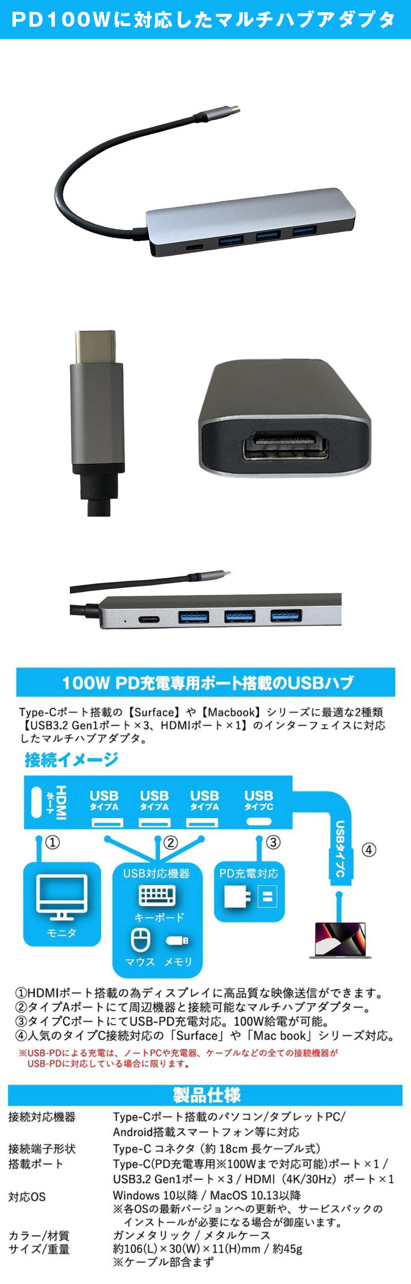 PD100W対応 USBドッキングハブ ガンメタリックのLP一枚画像。100W PD充電専用ポート搭載のUSBハブ。Type-Cポート搭載の1【Surface】や【Macbook】シリーズに最適な2種類【USB3.2 Gen1ポート×3、HDMIポート×1】のインターフェイスに対応したマルチハブアダプタ。①HDMIポート搭載の為ディスプレイに高品質な映像送信ができます。②タイプAポートにて周辺機器と接続可能なマルチハブアダプター。③タイプCポートにてUSB-PD充電対応。100W給電が可能。④人気のタイプC接続可能の「Surface」や「Macbook」シリーズ対応。※USB-PDによる充電は、ノートPCや充電器、ケーブルなどの全ての接続機器がUSB-PDに対応している場合に限ります。●製品仕様　・接続対応機器：Type-Cポート搭載のパソコン/タブレットPC/Android搭載スマートフォン等に対応。・接続端子形状：Type-Cコネクタ(約18cm長ケーブル式)。・搭載ポート：Type-C(PD充電専用※100Wまで対応可能)ポート×1/USB3.2 Gen1ポート×3/HDMI(4K/30Hz)ポート×1。・対応OS：Windows 10以降/MacOS 10.13以降。※各OSの最新バージョンへの更新や、サービスパックのインストールが必要になる場合が御座います。・カラー/材質：ガンメタリック/メタルケース。・サイズ/重量：約106(L)×30(W)×11(H)mm/約45g。※ケーブル部含まず。