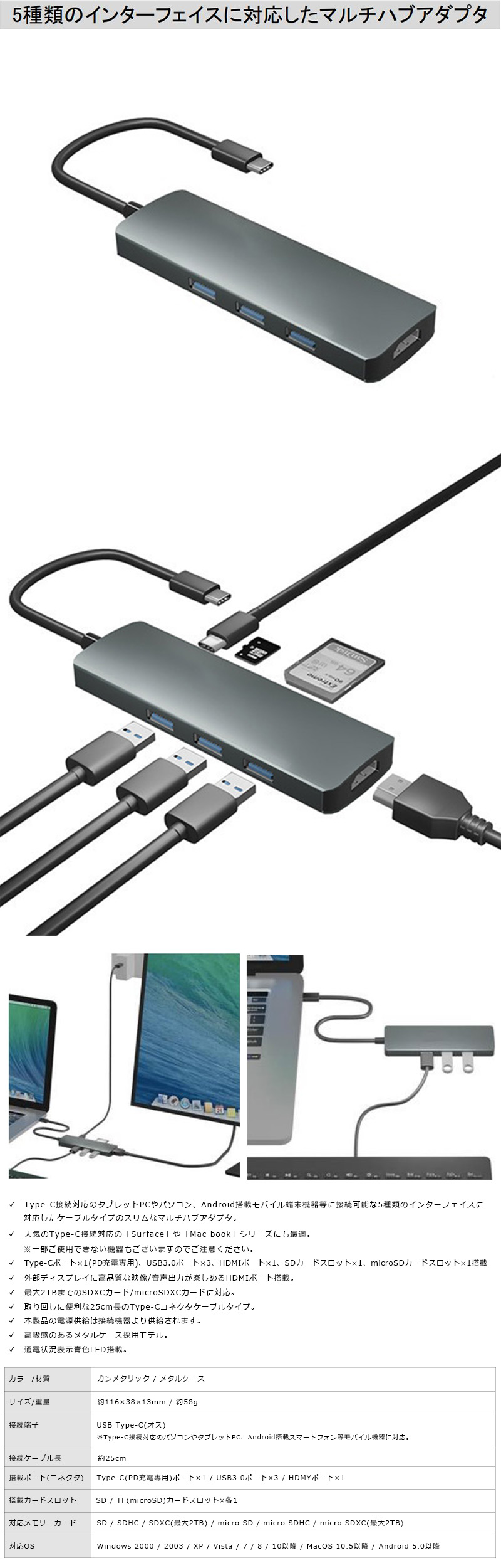 Type-Cポート搭載 Surface＆MacBookシリーズ対応 USBドッキングハブのLP一枚画像。5種類のインターフェイスに対応したマルチハブアダプタ。Type-C接続対応のタブレットPCやパソコン、Android搭載モバイル端末機器等に接続可能な5種類のインターフェイスに対応したケーブルタイプのスリムなマルチハブアダプタ。人気のType-C接続対応の「Surface」や「Mac book」シリーズにも最適。※一部ご使用できない機器もございますのでご注意ください。Type-Cポート×1(PD充電専用)、USB3.0ポート×3、HDMIポート×1、SDカードスロット×1、microSDカードスロット×1搭載。外部ディスプレイに高品質な映像/音声出力が楽しめるHDMIポート搭載。最大2TBまでのSDXCカード/microSDXCカードに対応。取り回しに便利な25cm長のType-Cコネクタケーブルタイプ。本製品の電源供給は接続機器より供給されます。高級感のあるメタルケース採用モデル。通電状況表示青色LED搭載。カラー/材質：ガンメタリック/メタルケース。サイズ/重量：約116×38×13mm/約58g。接続端子：USB Type-C(オス) ※Type-C接続対応のパソコンやタブレットPC、Android搭載スマートフォン等モバイル機器に対応。接続ケーブル長：約25cm。搭載ポート(コネクタ)：Type-C(PD充電専用)ポート×1 / USB3.0ポート×3 / HDMYポート×1。搭載カードスロット：SD / TF(microSD)カードスロット×各1。対応メモリーカード：SD / SDHC / SDXC(最大2TB) / micro SD / micro SDHC / micro SDXC(最大2TB)。対応OS：Windows 2000/2003/XP/Vista/7/8/10以降/MacOS 10.5以降 