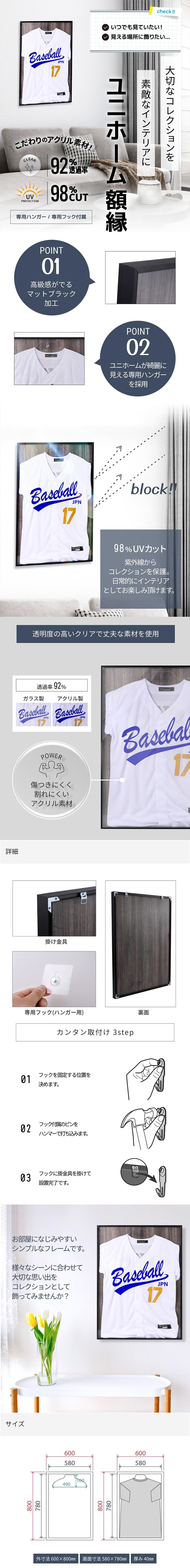 ユニホーム額縁のLP一枚画像。 大切なコレクションを素敵なインテリアに！ ユニホーム額縁。 ・こだわりのアクリル素材！ ・92％透過率 ・UV PROTECTION：98％CUT ・専用ハンガー/専用フック付属 ●POINT01.高級感がでるマットブラック加工 ●POINT02.ユニホームが綺麗に見える専用ハンガーを採用 ●98％UVカット：紫外線からコレクションを保護。日常的にインテリアとしてお楽しみ頂けます。 ●透明度の高いクリアで丈夫な素材を使用：透過率92％。傷つきにくく割れにくいアクリル素材。 ●詳細：掛け金具、専用フック(ハンガー用)、裏面 ●カンタン取付け 3step：・01.フックを固定する位置を決めます。 ・02.フック付属のピンをハンマーで打ち込みます。 ・03.フックに掛金具を掛けて設置完了です。 お部屋になじみやすいシンプルなフレームです。様々なシーンに合わせて大切な思い出をコレクションとして飾ってみませんか？ ●サイズ：・外寸法/600×800mm ・画面寸法/580×780mm ・厚み/40mm