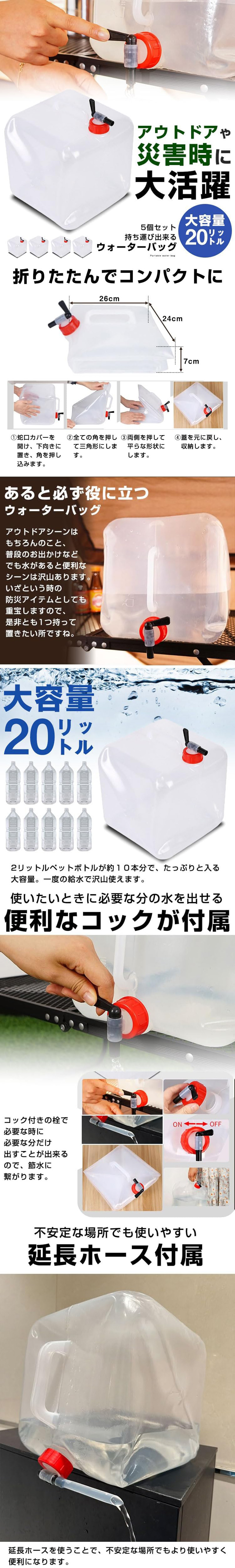 ウォーターバッグ 5個セットのLP一枚画像。 アウトドアや災害時に大活躍！持ち運びできるウォーターバッグ 5個セット。 大容量20リットル ●折りたたんでコンパクトに：26×24×7cm。①蛇口カバーを開け、下向きに置き、角を押し込みます。②全ての角を押して三角形にします。③両側を押して平らな形状にします。④蓋を元に戻し、収納します。 ●あると必ず役に立つウォーターバッグ：アウトドアシーンはもちろんのこと、普段のお出かけなどでも水があると便利なシーンは沢山あります。いざという時の防災アイテムとしても重宝しますので、是非とも1つ持って置きたい所ですね。 ●大容量20リットル：2リットルペットボトルが約10本分で、たっぷりと入る大容量。一度の給水で沢山使えます。 ●使いたいときに必要な分の水を出せる便利なコックが付属：コック付きの栓で必要な時に必要な分だけ出すことが出来るので、節水に繋がります。 ●不安定な場所でも使いやすい延長ホース付属：延長ホースを使うことで、不安定な場所でもより使いやすく便利になります。