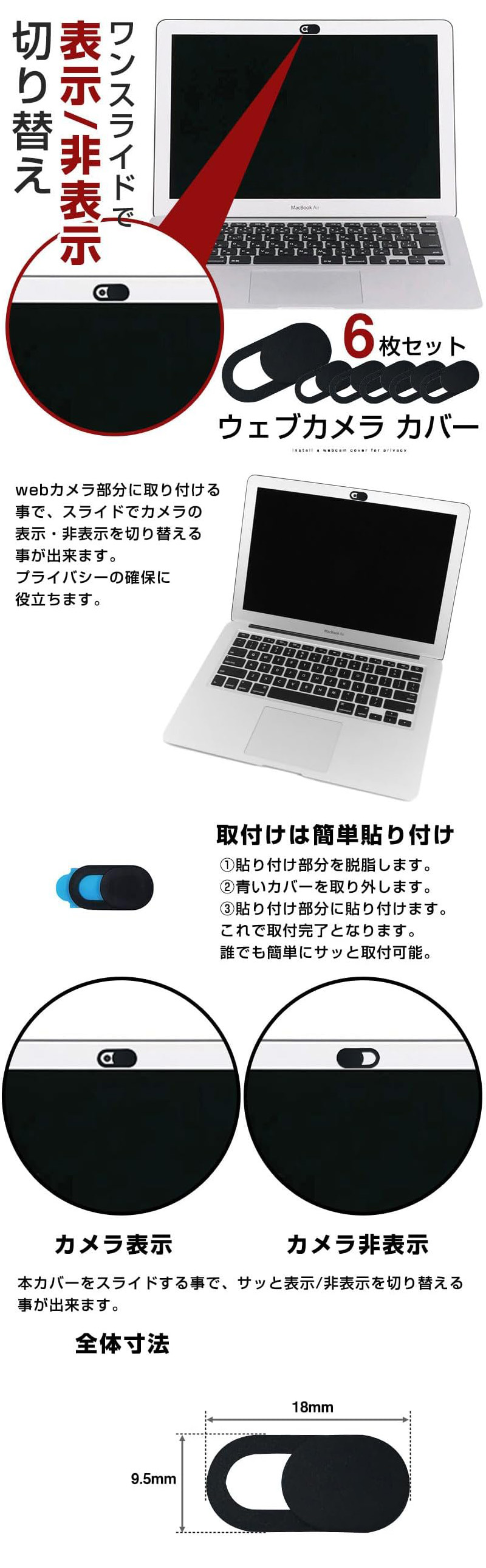 ウェブカメラカバー 6枚セットのLP一枚画像。 ワンスライドで表示・非表示の切り替え！ ウェブカメラカバー 6枚セット。 webカメラ部分に取り付ける事で、スライドでカメラの表示・非表示を切り替える事が出来ます。プライバシーの確保に役立ちます。 ●取付けは簡単貼り付け：①貼り付け部分を脱脂します。 ②青いカバーを取り外します。 ③貼り付け部分に貼り付けます。 これで取付完了となります。誰でも簡単にサッと取付可能。 ●カメラ表示/非表示：本カバーをスライドする事で、サッと表示/非表示を切り替える事が出来ます。 ●全体寸法：9.5×18mm