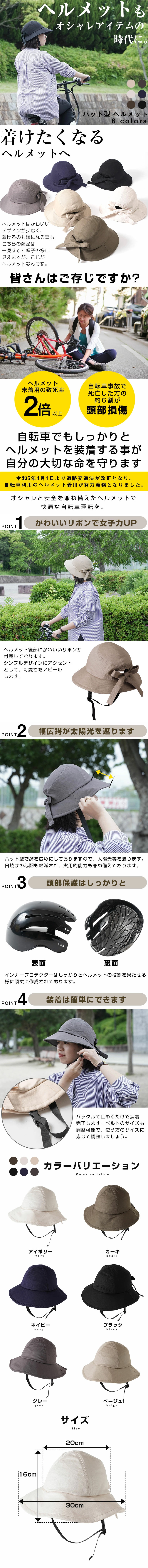 ハット型ヘルメットのLP一枚画像。 ヘルメットもオシャレアイテムの時代に！ハット型ヘルメット。 ●着けたくなるヘルメットへ：ヘルメットはかわいいデザインが少なく、着けるのも嫌になる事も。こちらの商品は一見すると帽子の様に見えますが、これがヘルメットなんです。 ●皆さんご存じですか？：・ヘルメット未着用の致死率2倍以上 ・自転車事故で死亡した方の約6割が頭部損傷 自転車でもしっかりとヘルメットを装着する事が自分の大切な命を守ります。令和5年4月1日より道路交通法が改正となり、自転車利用のヘルメット着用が努力義務となりました。オシャレと安全を兼ね備えたヘルメットで快適な自転車運転を。 ●POINT1.かわいいリボンで女子力UP：ヘルメット後部にかわいいリボンが付属しております。シンプルデザインにアクセントとして、可愛さをアピールします。 ●POINT2.幅広鍔が太陽光を遮ります：ハット型で鍔を広めにしておりますので、太陽光等を遮ります。日焼けの心配も軽減され、実用的能力も兼ね備えております。 ●POINT3.頭部保護はしっかりと：インナープロテクターはしっかりとヘルメットの役割を果たせる様に頑丈に作成されております。 ●POINT4.装備は簡単にできます：バックルで止めるだけで装着完了します。ベルトのサイズも調整可能で、使う方のサイズに応じて調整しましょう。 ●カラーバリエーション：アイボリー、カーキ、ネイビー、ブラック、グレー、ベージュ ●サイズ：帽子上部幅20cm×高さ16cm×鍔幅30cm